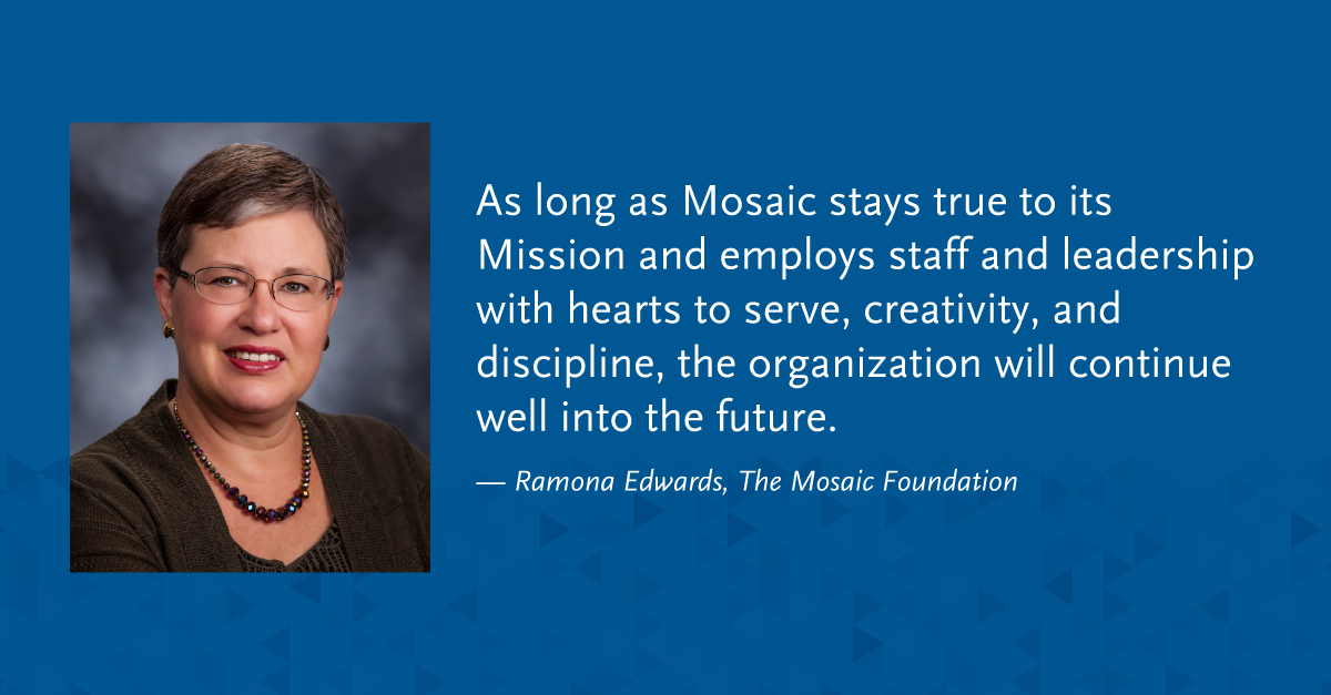 "As long as Mosaic stays true to its Mission and employs staff and leadership with hearts to serve, creativity, and discipline, the organization will continue well into the future." -Ramona Edwards, The Mosaic Foundation