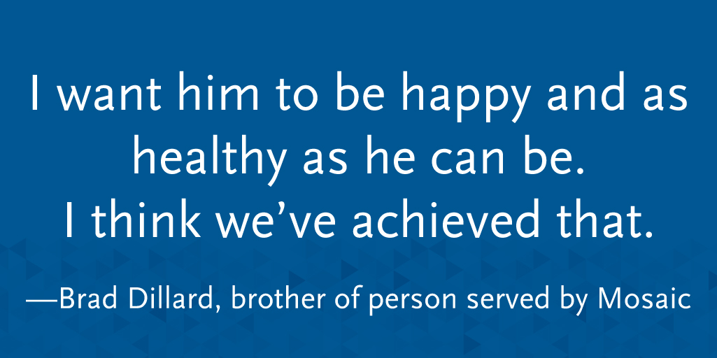 I want him to be happy and as healthy as he can be. I think we've achieved that. -- Brad Dillard, brother of person served by Mosaic