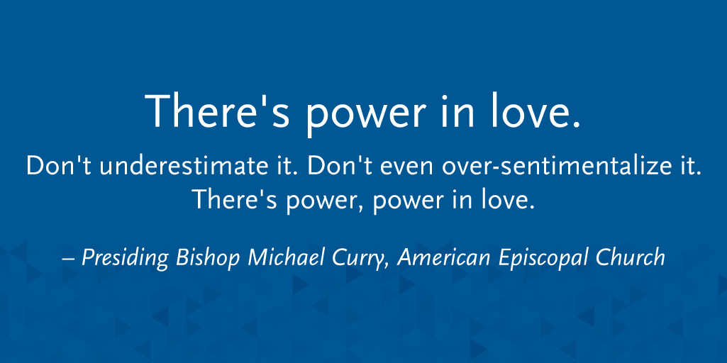 “There's power in love. Don't underestimate it. Don't even over-sentimentalize it. There's power, power in love.” - Presiding Bishop Michael Curry